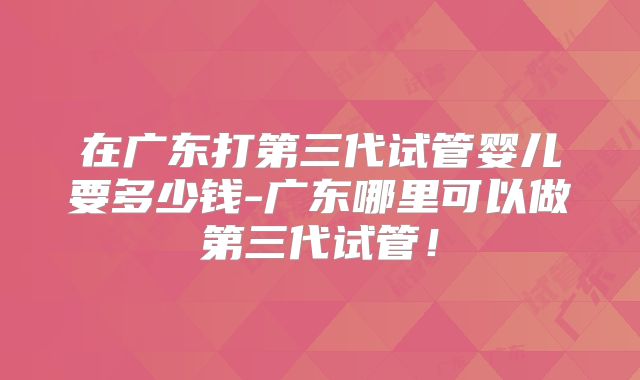 在广东打第三代试管婴儿要多少钱-广东哪里可以做第三代试管！