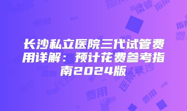 长沙私立医院三代试管费用详解：预计花费参考指南2024版