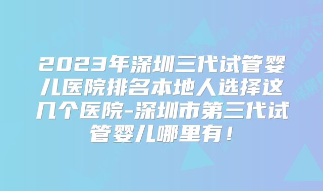 2023年深圳三代试管婴儿医院排名本地人选择这几个医院-深圳市第三代试管婴儿哪里有！