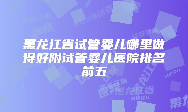黑龙江省试管婴儿哪里做得好附试管婴儿医院排名前五