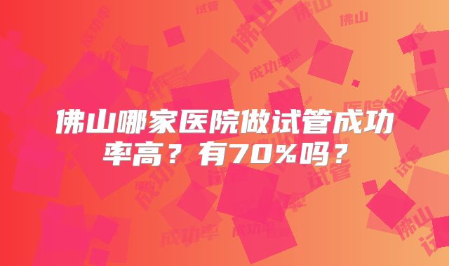 佛山哪家医院做试管成功率高？有70%吗？