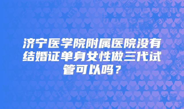 济宁医学院附属医院没有结婚证单身女性做三代试管可以吗？