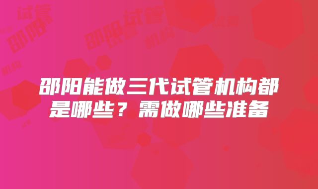 邵阳能做三代试管机构都是哪些?需做哪些准备