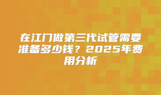在江门做第三代试管需要准备多少钱？2025年费用分析