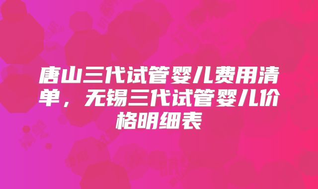 唐山三代试管婴儿费用清单，无锡三代试管婴儿价格明细表