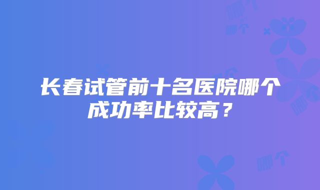 长春试管前十名医院哪个成功率比较高？