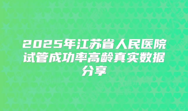 2025年江苏省人民医院试管成功率高龄真实数据分享