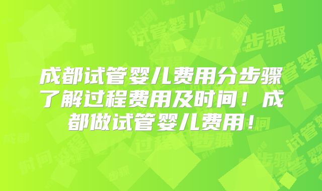 成都试管婴儿费用分步骤了解过程费用及时间！成都做试管婴儿费用！
