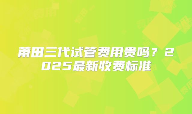 莆田三代试管费用贵吗？2025最新收费标准
