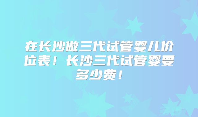 在长沙做三代试管婴儿价位表！长沙三代试管婴要多少费！
