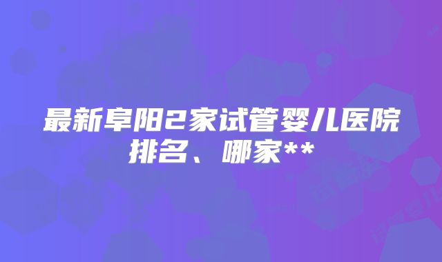 最新阜阳2家试管婴儿医院排名、哪家**