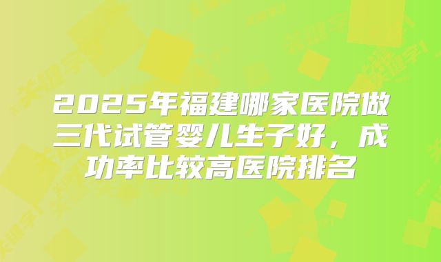 2025年福建哪家医院做三代试管婴儿生子好,成功率比较高医院排名