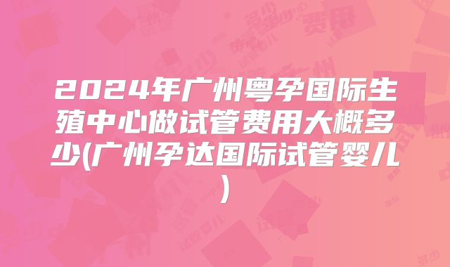 2024年广州粤孕国际生殖中心做试管费用大概多少(广州孕达国际试管婴儿)