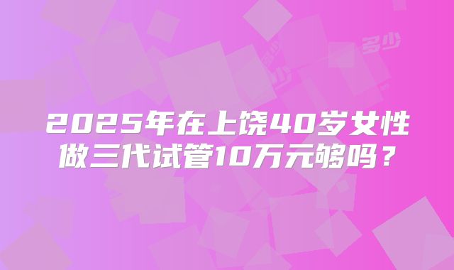 2025年在上饶40岁女性做三代试管10万元够吗?
