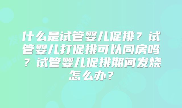 什么是试管婴儿促排?试管婴儿打促排可以同房吗?试管婴儿促排期间发烧怎么办?
