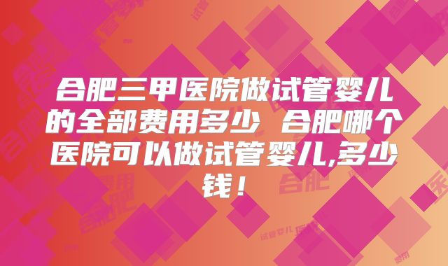 合肥三甲医院做试管婴儿的全部费用多少 合肥哪个医院可以做试管婴儿,多少钱！