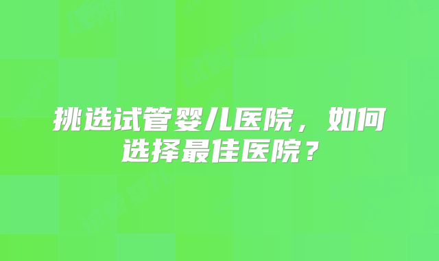 挑选试管婴儿医院，如何选择最佳医院？