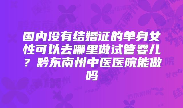国内没有结婚证的单身女性可以去哪里做试管婴儿?黔东南州中医医院能做吗