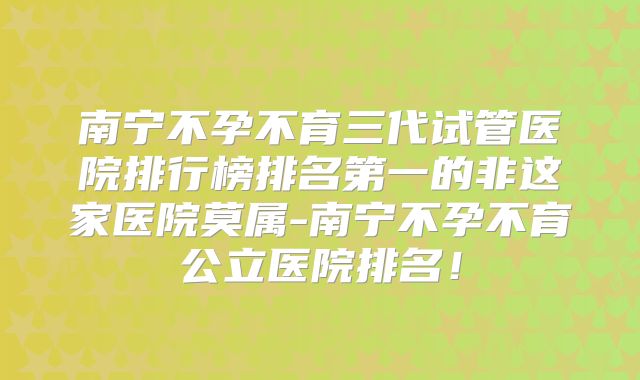 南宁不孕不育三代试管医院排行榜排名第一的非这家医院莫属-南宁不孕不育公立医院排名！