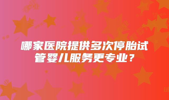 哪家医院提供多次停胎试管婴儿服务更专业？