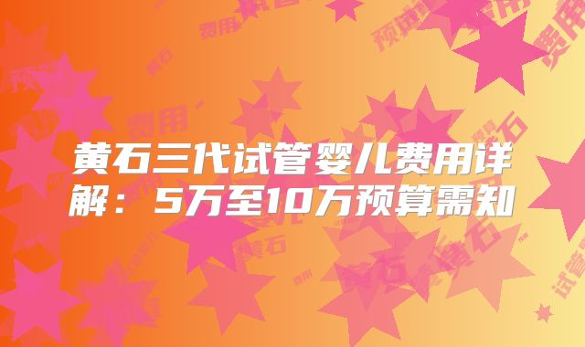 黄石三代试管婴儿费用详解：5万至10万预算需知
