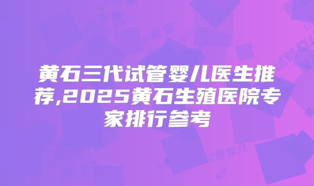 黄石三代试管婴儿医生推荐,2025黄石生殖医院专家排行参考