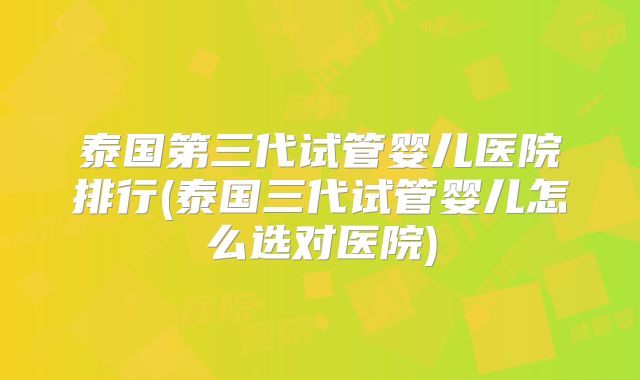 泰国第三代试管婴儿医院排行(泰国三代试管婴儿怎么选对医院)