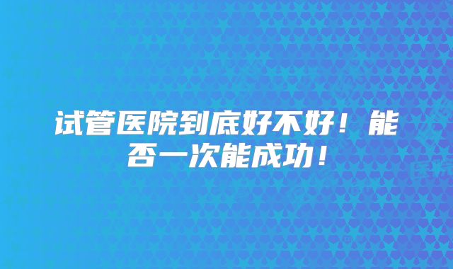 试管医院到底好不好！能否一次能成功！