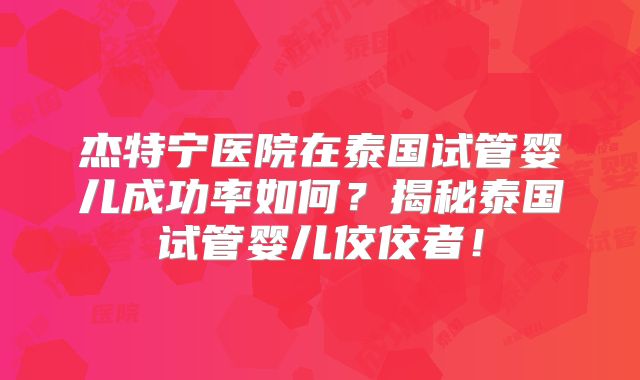 杰特宁医院在泰国试管婴儿成功率如何？揭秘泰国试管婴儿佼佼者！