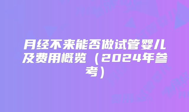 月经不来能否做试管婴儿及费用概览(2024年参考)
