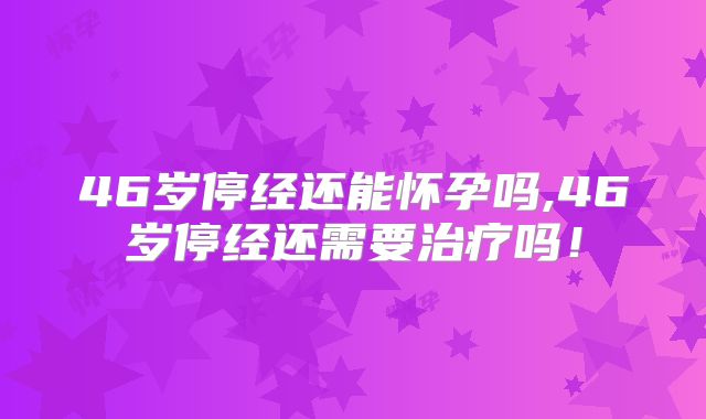 46岁停经还能怀孕吗,46岁停经还需要治疗吗!