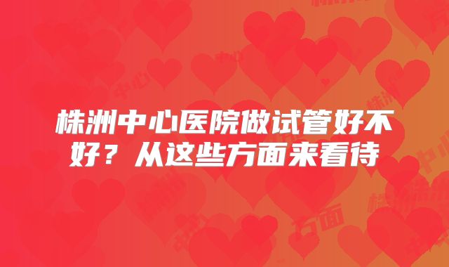 株洲中心医院做试管好不好？从这些方面来看待