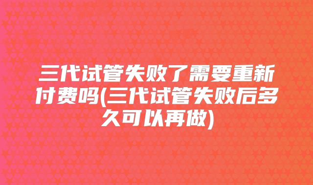 三代试管失败了需要重新付费吗(三代试管失败后多久可以再做)