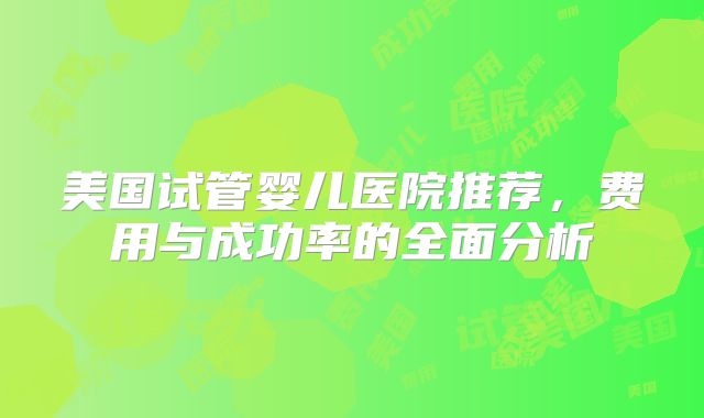 美国试管婴儿医院推荐，费用与成功率的全面分析