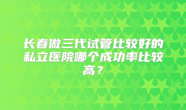 长春做三代试管比较好的私立医院哪个成功率比较高？