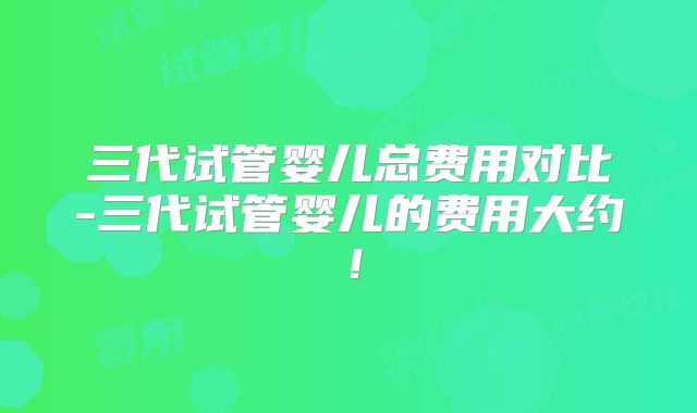 三代试管婴儿总费用对比-三代试管婴儿的费用大约!
