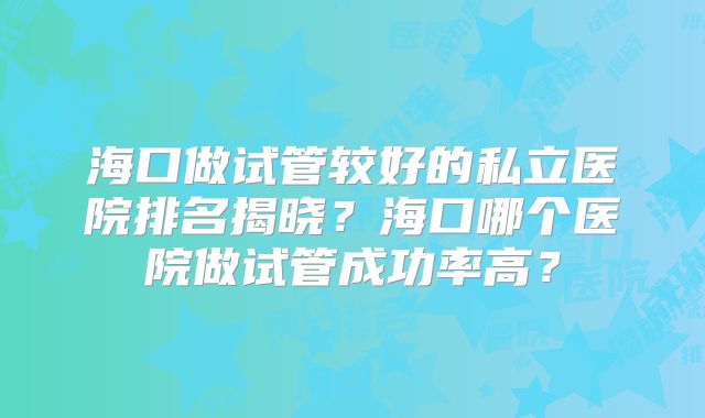 海口做试管较好的私立医院排名揭晓？海口哪个医院做试管成功率高？