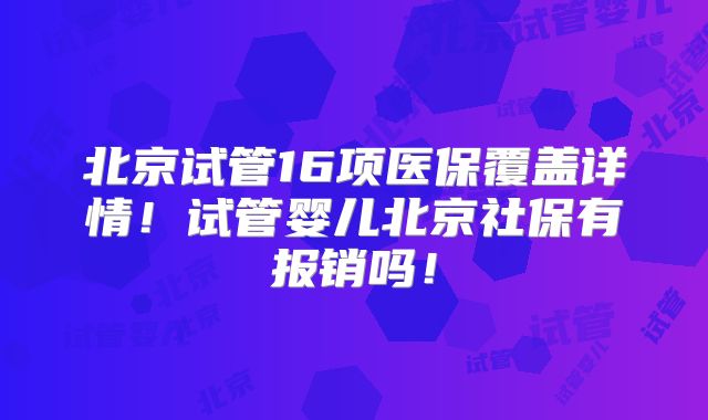 北京试管16项医保覆盖详情!试管婴儿北京社保有报销吗!
