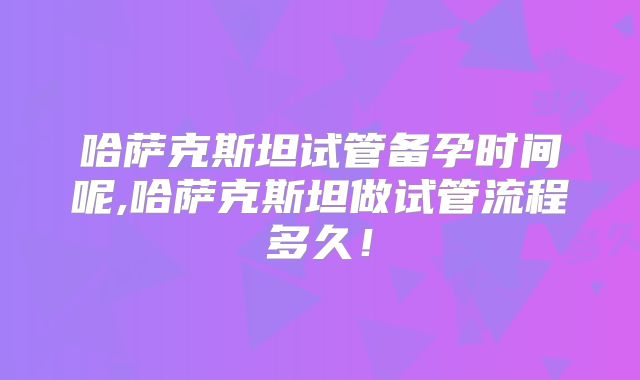 哈萨克斯坦试管备孕时间呢,哈萨克斯坦做试管流程多久！