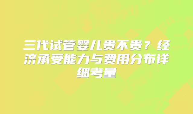 三代试管婴儿贵不贵？经济承受能力与费用分布详细考量