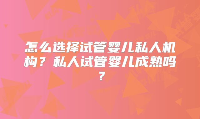怎么选择试管婴儿私人机构？私人试管婴儿成熟吗？