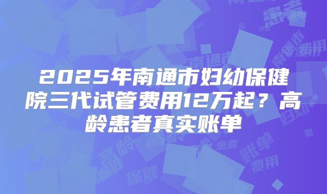 2025年南通市妇幼保健院三代试管费用12万起？高龄患者真实账单