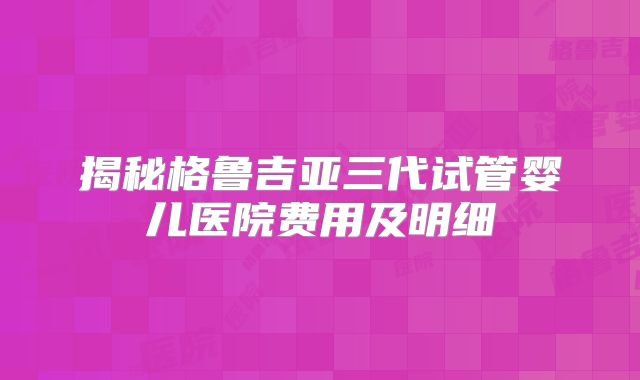 揭秘格鲁吉亚三代试管婴儿医院费用及明细