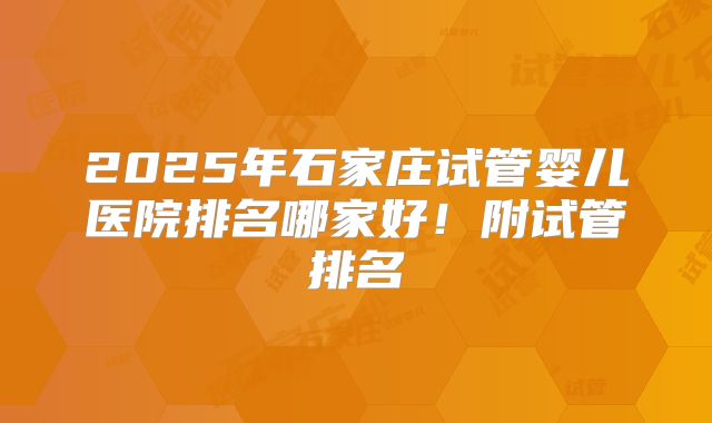 2025年石家庄试管婴儿医院排名哪家好！附试管排名
