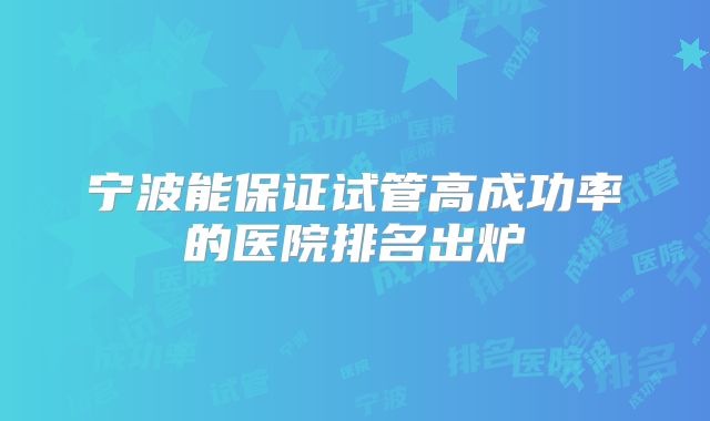 宁波能保证试管高成功率的医院排名出炉