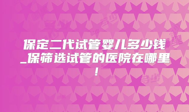 保定二代试管婴儿多少钱_保筛选试管的医院在哪里！
