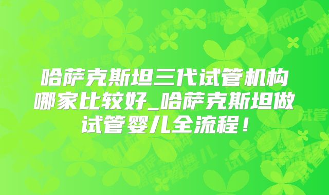 哈萨克斯坦三代试管机构哪家比较好_哈萨克斯坦做试管婴儿全流程！