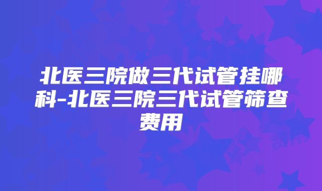 北医三院做三代试管挂哪科-北医三院三代试管筛查费用
