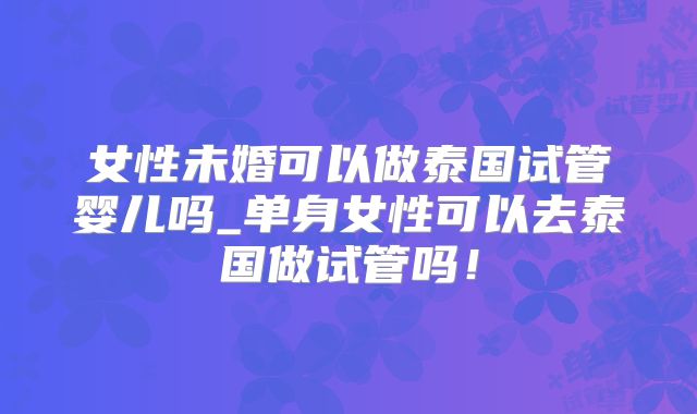 女性未婚可以做泰国试管婴儿吗_单身女性可以去泰国做试管吗!