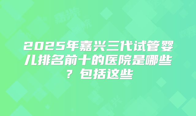 2025年嘉兴三代试管婴儿排名前十的医院是哪些?包括这些